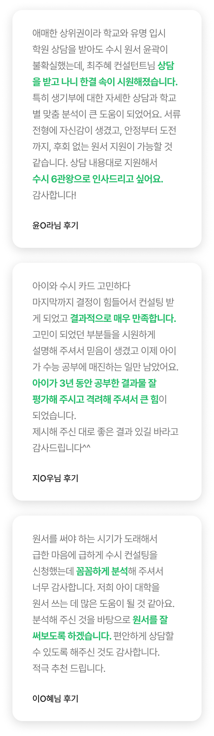 아이와 수시 카드 고민하다마지막까지 결정이 힘들어서 컨설팅 받게 되었고 결과적으로 매우 만족합니다. 고민이 되었던 부분들을 시원하게설명해 주셔서 믿음이 생겼고 이제 아이가 수능 공부에 매진하는 일만 남았어요. 아이가 3년 동안 공부한 결과물 잘 평가해 주시고 격려해 주셔서 큰 힘이되었습니다. 제시해 주신 대로 좋은 결과 있길 바라고 감사드립니다^^ - 지O우님 후기